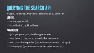 Querying the Search API
http://search.twitter.com/search.atom?q= !
Use Curl
⇢ unauthenticated
⇢ rate-limited by IP address
Parameters
⇢ just put your query in the q parameter
⇢ use from to restrict to a particular username
⇢ OR to combine queries (q=techcrunch+OR+disrupt)
⇢ - to negate (q=techcrunch+-from=%3Araffi)
 