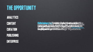 The opportunity
Analytics
Content           Interpreting user information (for
                  Filtering valuable data data signals
                  Creating rich(real-time) to convey
                  Surfacingreal-time experiences (for the
                  Helping users publish the right content
                  into actionable information for
                  relevant, meaningful conversations
                  ecosystem) in exchange for greater to
                  enterprise users) to facilitate target
                  at the right time to optimize resonance.
Curation          industries
                  audiences.or interests.
                  reach and growth.
                  engagement and manage reputation.

Publishing
Enterprise
 