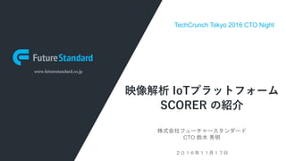 www.futurestandard.co.jp
映像解析 IoTプラットフォーム
SCORER の紹介
株式会社フューチャースタンダード
CTO 鈴木 秀明
２０１６年１１月１７日
TechCrunch Tokyo 2016 CTO Night
 
