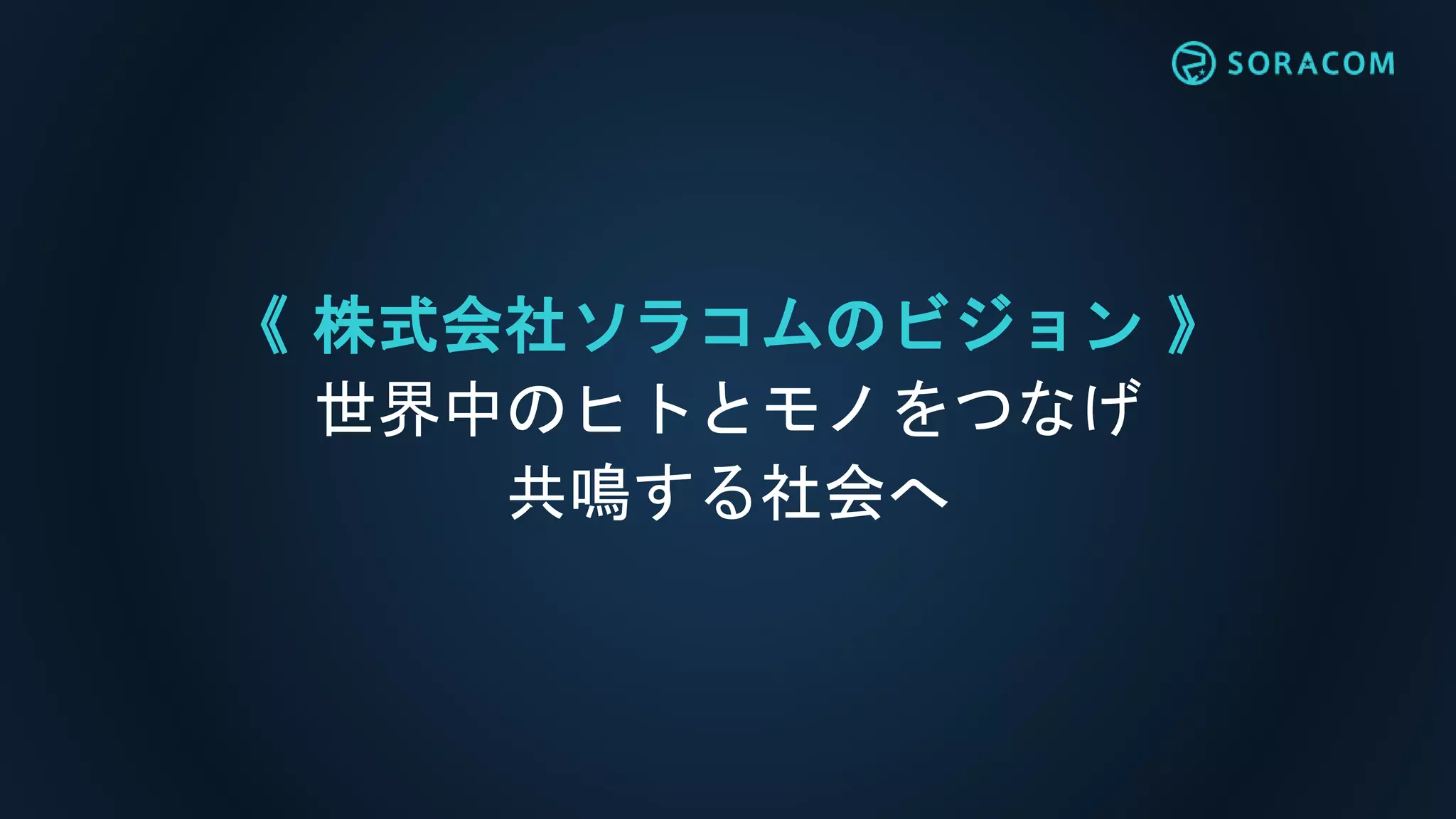 《 株式会社ソラコムのビジョン 》
世界中のヒトとモノをつなげ
共鳴する社会へ
 