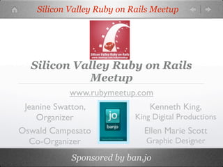 Silicon Valley Ruby on Rails Meetup




  Silicon Valley Ruby on Rails
            Meetup
            www.rubymeetup.com
 Jeanine Swatton,               Kenneth King,
    Organizer               King Digital Productions
Oswald Campesato              Ellen Marie Scott
  Co-Organizer                 Graphic Designer

            Sponsored by ban.jo
 