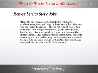 Silicon Valley Ruby on Rails Meetup

Remembering Steve Jobs...
   “Here’s to the crazy ones, the misfits, the rebels, the
   troublemakers, the round pegs in the square holes… the ones
   who see things differently — they’re not fond of rules… You
   can quote them, disagree with them, glorify or vilify them,
   but the only thing you can’t do is ignore them because they
   change things… they push the human race forward, and while
   some may see them as the crazy ones, we see genius, because
   the ones who are crazy enough to think that they can change
   the world, are the ones who do.” ~ Steve Jobs




             Sponsored by ban.jo
 