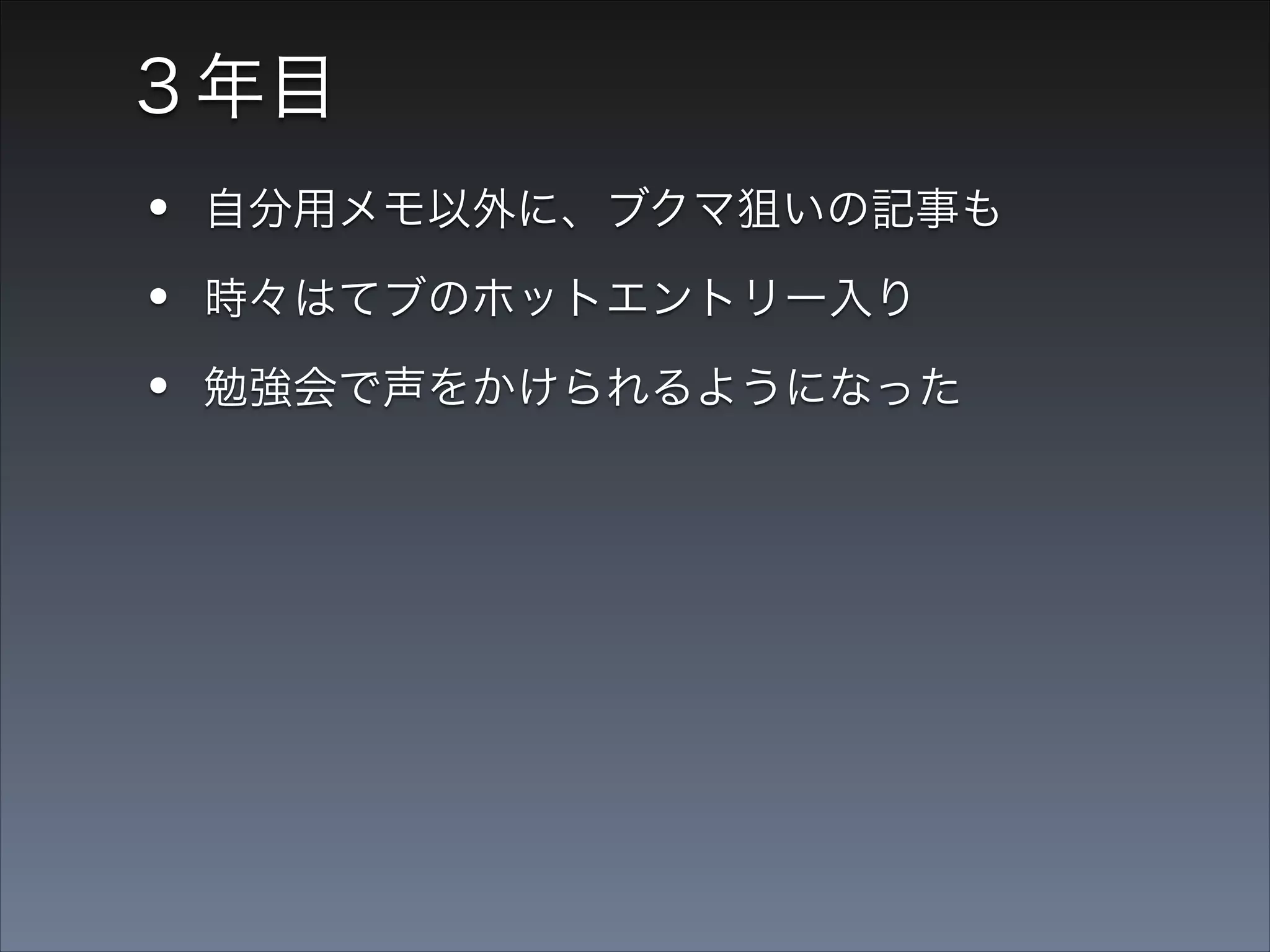 ３年目

•
•
•
•

自分用メモ以外に、ブクマ狙いの記事も
時々はてブのホットエントリー入り
勉強会で声をかけられるようになった
仕事にもつながるようになった

 