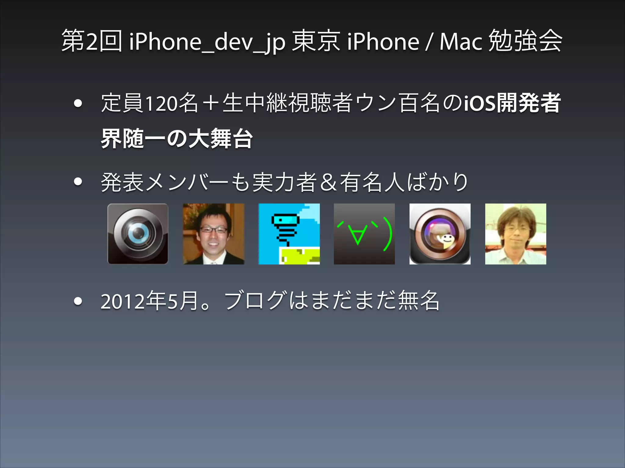 第2回 iPhone_dev_jp 東京 iPhone / Mac 勉強会

•

定員120名＋生中継視聴者ウン百名のiOS開発者
界随一の大舞台

•

発表メンバーも実力者＆有名人ばかり

•
•

2012年5月。ブログはまだまだ無名
思考を停止してとにかく手を挙げた

 