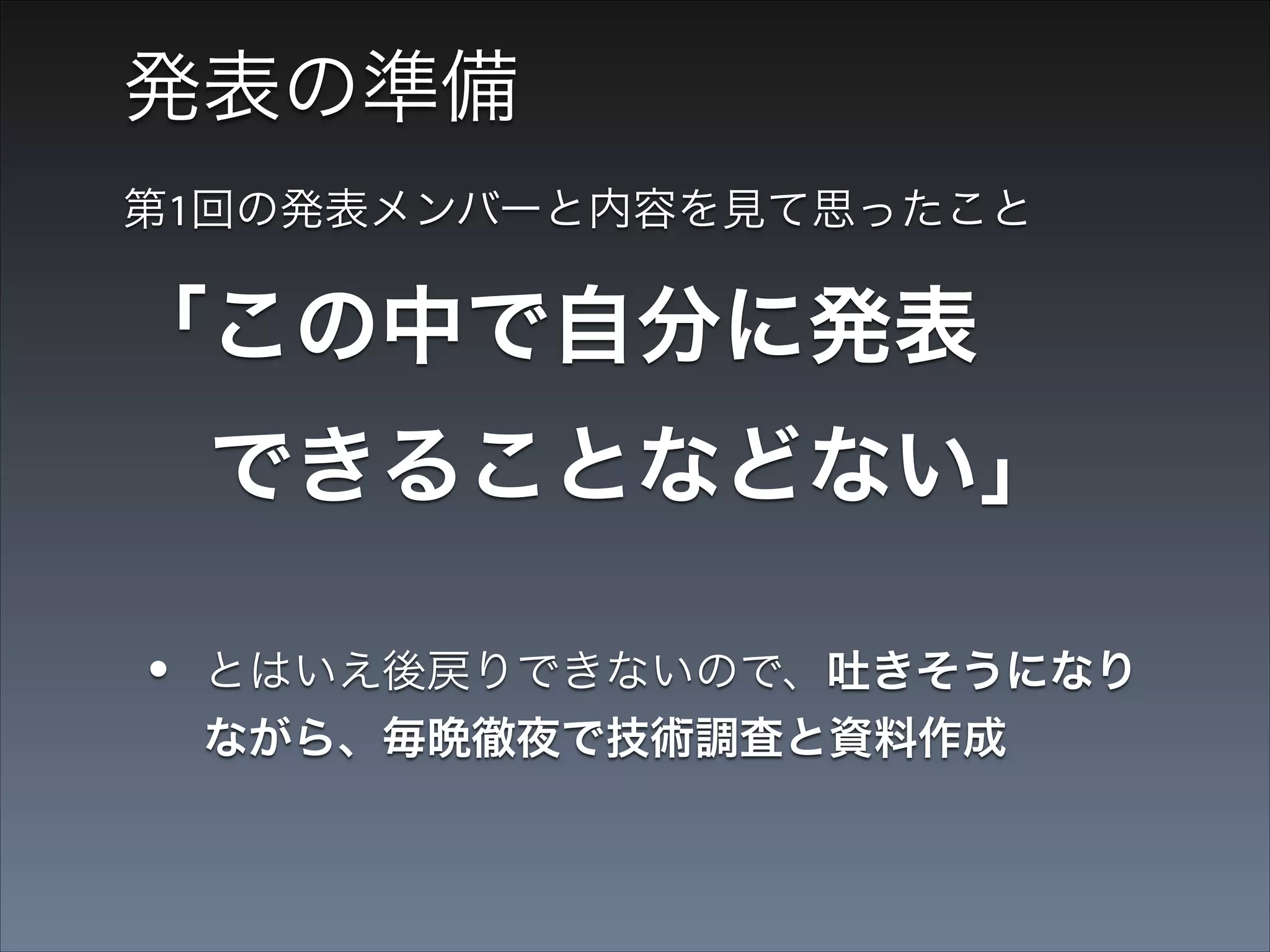発表の準備
第1回の発表メンバーと内容を見て思ったこと

「この中で自分に発表 
 できることなどない」
•

とはいえ後戻りできないので、吐きそうになり
ながら、毎晩徹夜で技術調査と資料作成

•

発表案は３つぐらいつくった

 