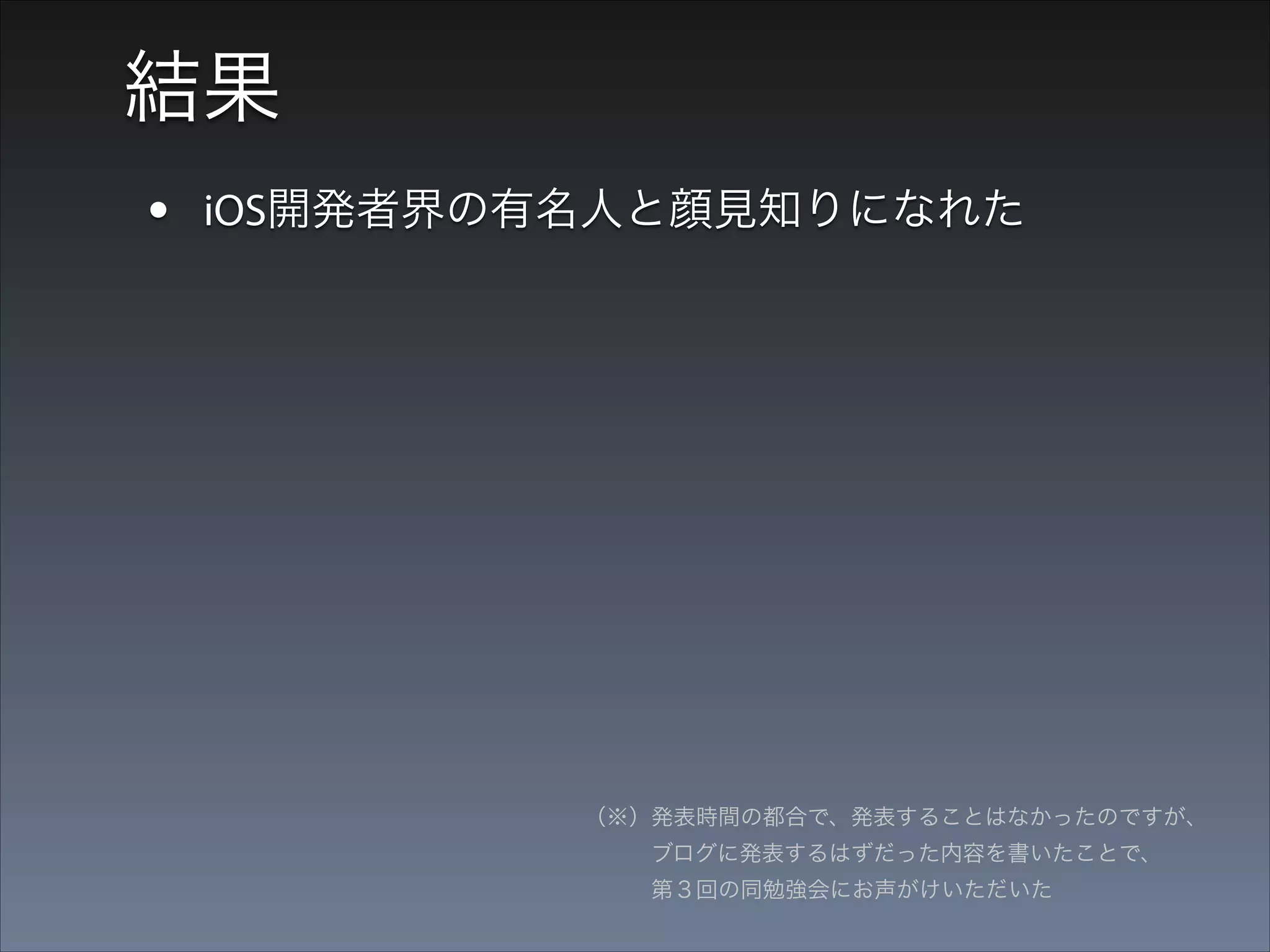 結果
• iOS開発者界の有名人と顔見知りになれた
• ブログのブックマークもはじめて30とかついた

（※）発表時間の都合で、発表することはなかったのですが、 
   ブログに発表するはずだった内容を書いたことで、 
   第３回の同勉強会にお声がけいただいた

 
