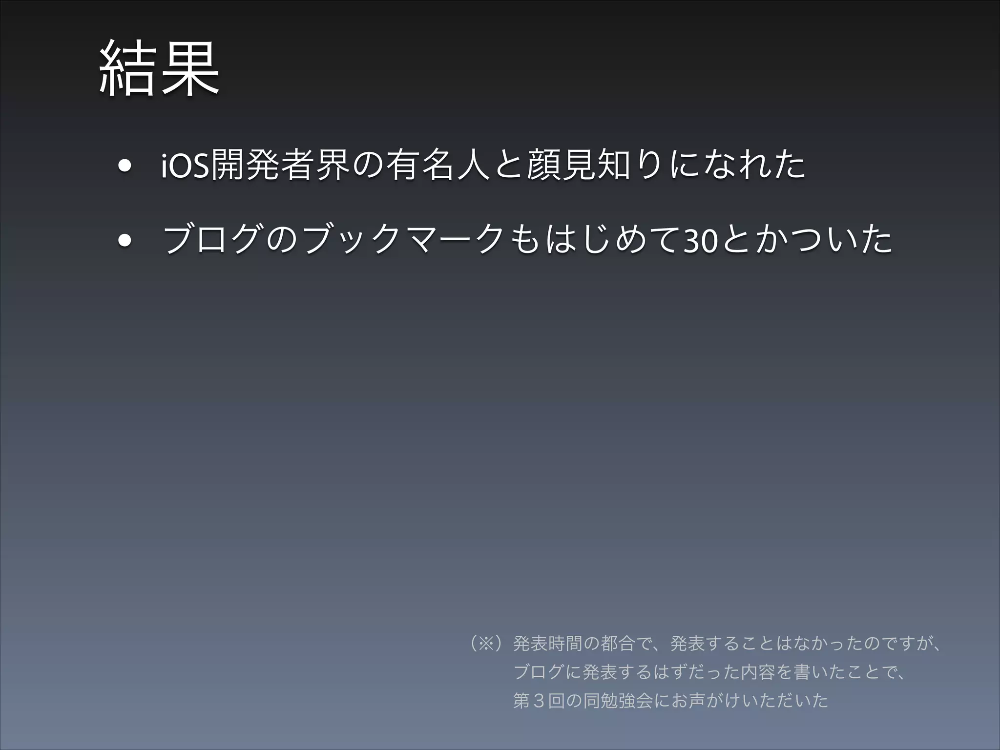 結果
• iOS開発者界の有名人と顔見知りになれた
• ブログのブックマークもはじめて30とかついた
• 勉強会とかで発表する恐怖がなくなった

（※）発表時間の都合で、発表することはなかったのですが、 
   ブログに発表するはずだった内容を書いたことで、 
   第３回の同勉強会にお声がけいただいた

 