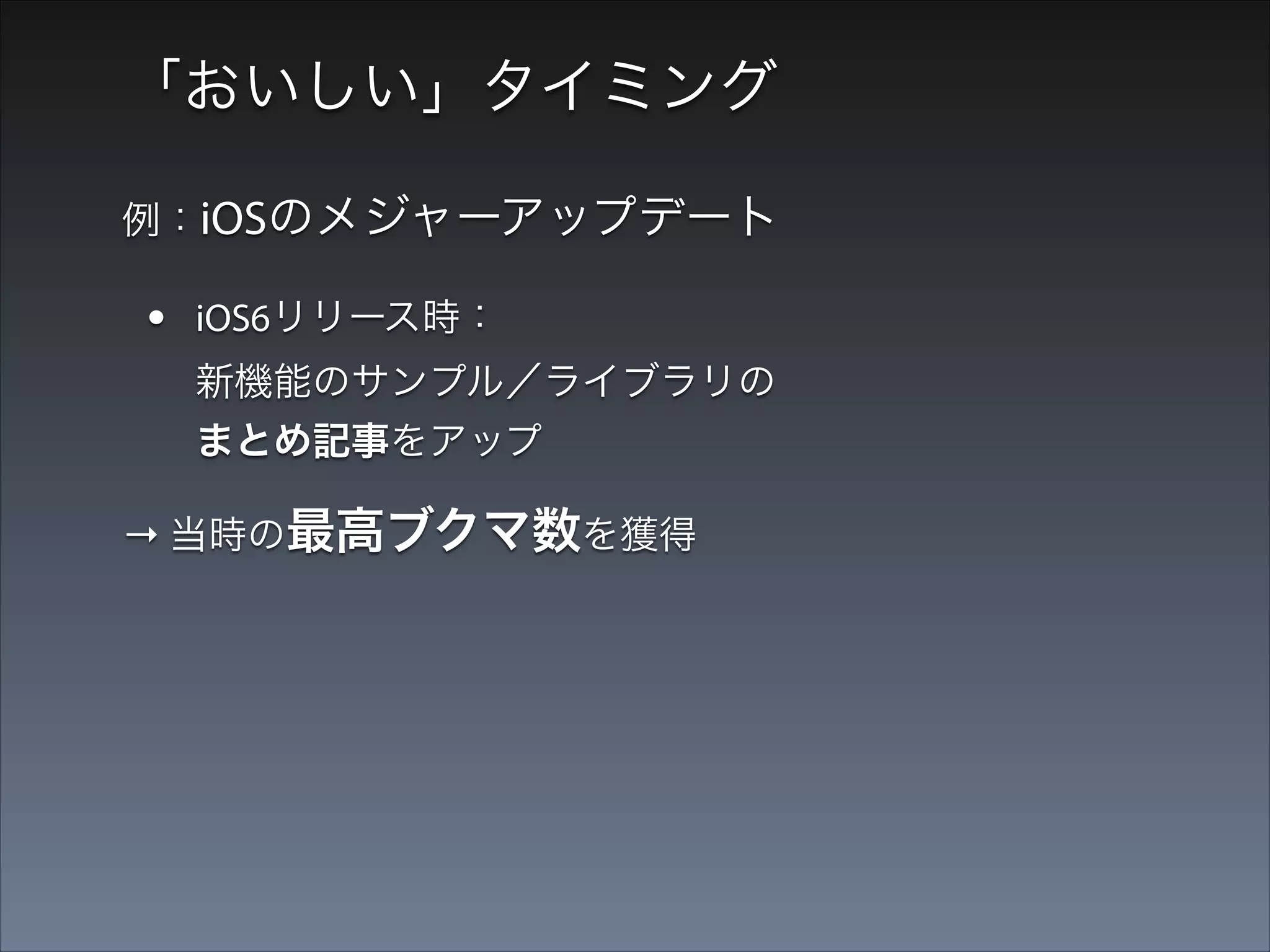 「おいしい」タイミング
例：iOSのメジャーアップデート

•

iOS6リリース時： 
新機能のサンプル／ライブラリの
まとめ記事をアップ

→ 当時の最高ブクマ数を獲得

•

iOS7リリース時： 
新機能のサンプル詰め合わせアプ
リを公開

 