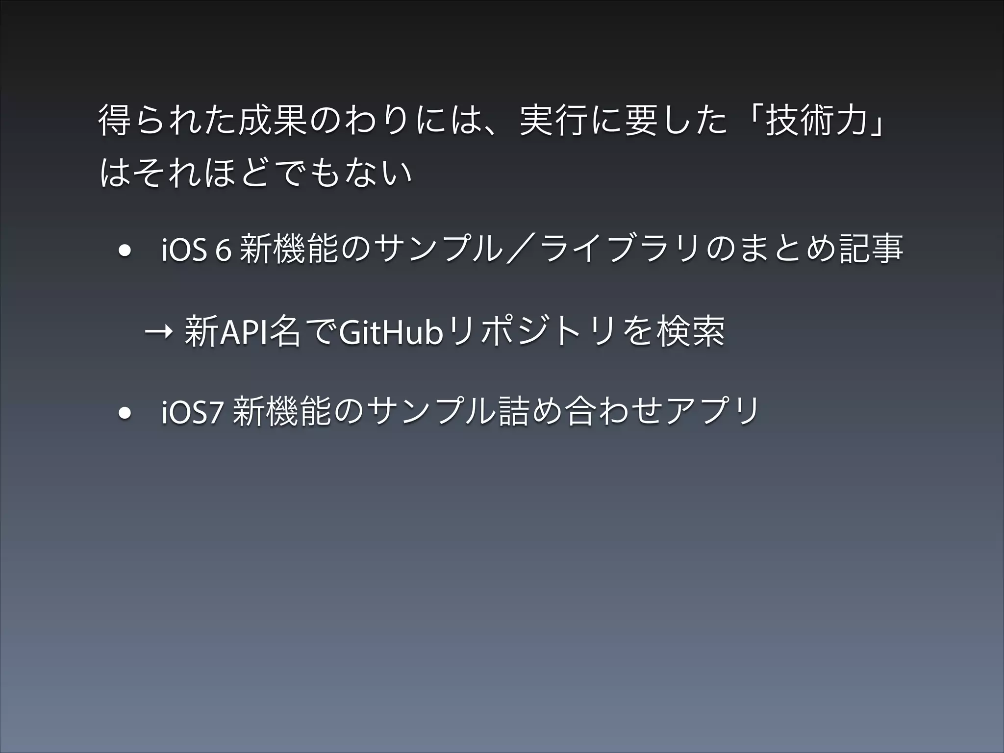 得られた成果のわりには、実行に要した「技術力」
はそれほどでもない

•

iOS 6 新機能のサンプル／ライブラリのまとめ記事

→ 新API名でGitHubリポジトリを検索

•

iOS7 新機能のサンプル詰め合わせアプリ

 → WWDC動画、既出情報からサンプル作成

 