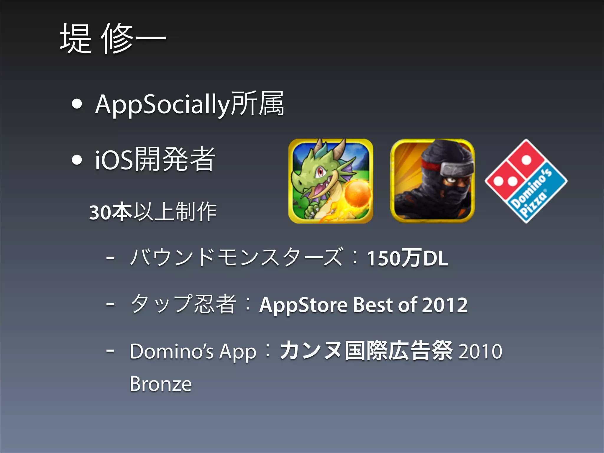堤 修一

• AppSocially所属
• iOS開発者
  30本以上制作

-

バウンドモンスターズ：150万DL

-

タップ忍者：AppStore Best of 2012

-

Domino’s App：カンヌ国際広告祭 2010
Bronze

 