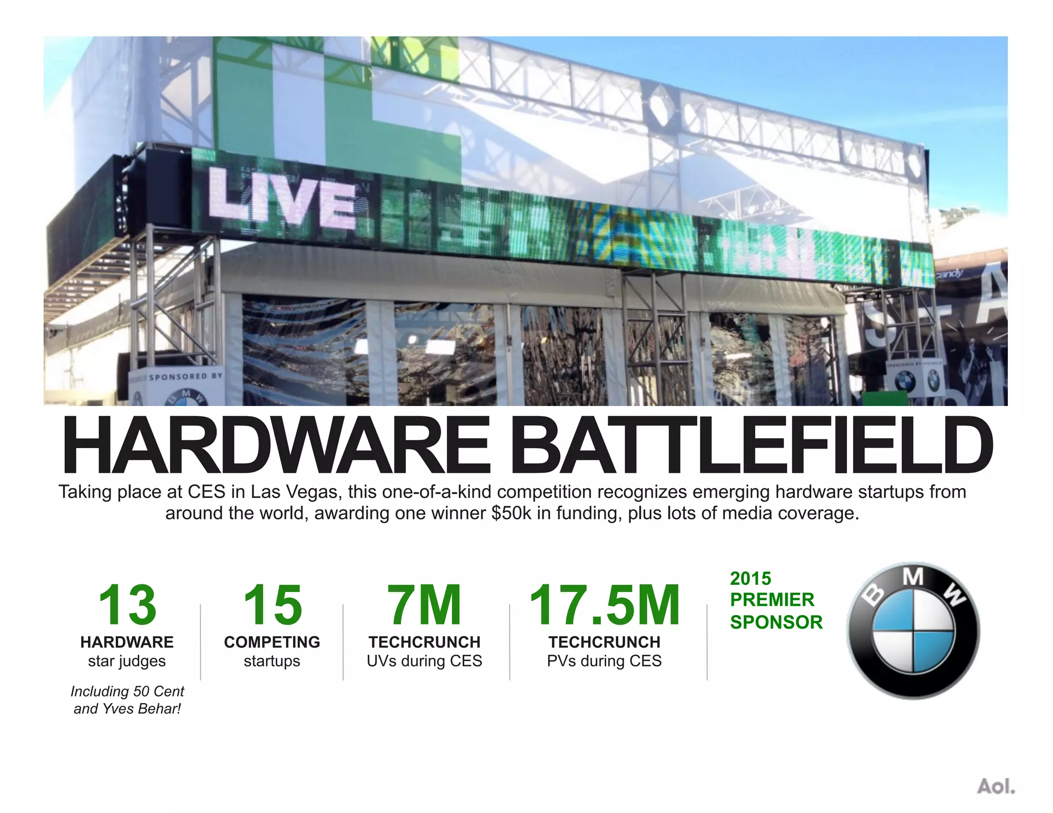 HARDWARE BATTLEFIELDTaking place at CES in Las Vegas, this one-of-a-kind competition recognizes emerging hardware startups from
around the world, awarding one winner $50k in funding, plus lots of media coverage.
15COMPETING
startups
7MTECHCRUNCH
UVs during CES
17.5MTECHCRUNCH
PVs during CES
Including 50 Cent
and Yves Behar!
13HARDWARE
star judges
2015
PREMIER
SPONSOR
 