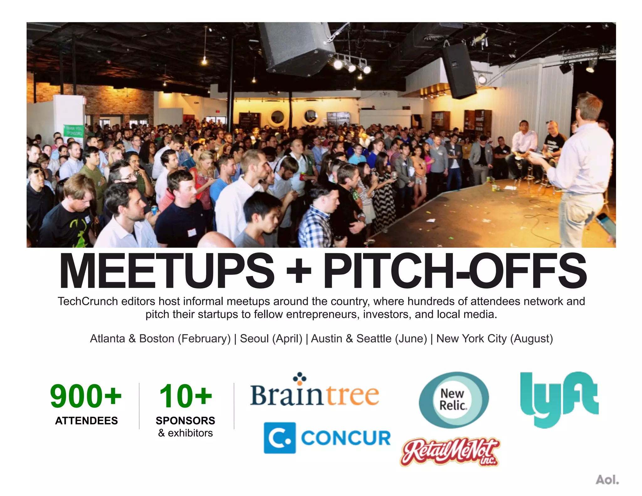 MEETUPS + PITCH-OFFSTechCrunch editors host informal meetups around the country, where hundreds of attendees network and
pitch their startups to fellow entrepreneurs, investors, and local media.
Atlanta & Boston (February) | Seoul (April) | Austin & Seattle (June) | New York City (August)
900+
ATTENDEES
10+
SPONSORS
& exhibitors
 