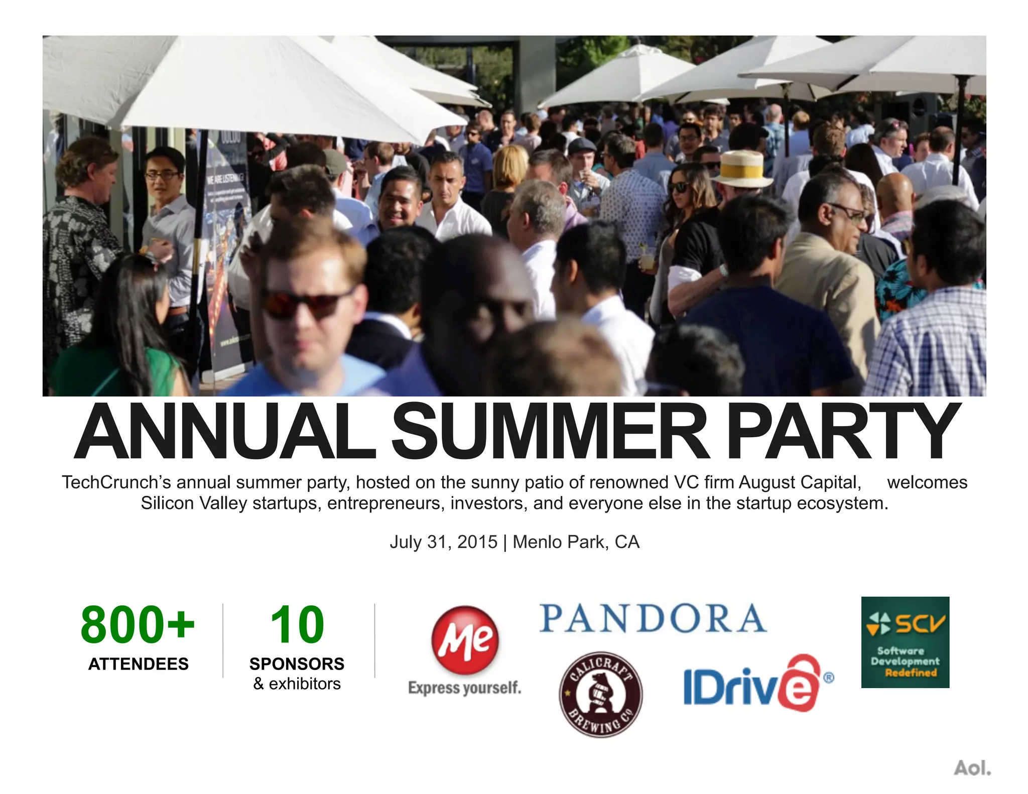 ANNUALSUMMER PARTYTechCrunch’s annual summer party, hosted on the sunny patio of renowned VC firm August Capital, welcomes
Silicon Valley startups, entrepreneurs, investors, and everyone else in the startup ecosystem.
July 31, 2015 | Menlo Park, CA
800+
ATTENDEES
10
SPONSORS
& exhibitors
 