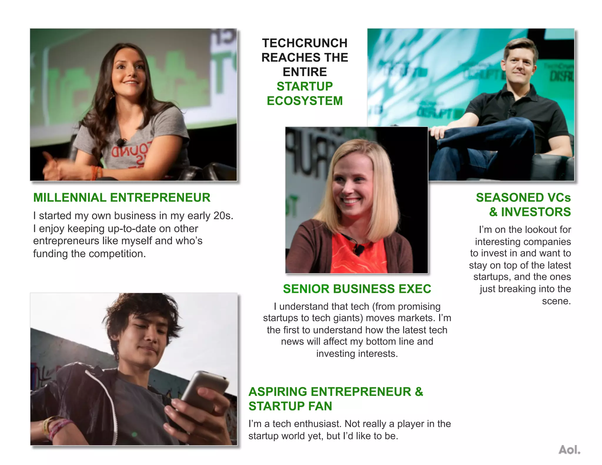MILLENNIAL ENTREPRENEUR
I started my own business in my early 20s.
I enjoy keeping up-to-date on other
entrepreneurs like myself and who’s
funding the competition.
SEASONED VCs
& INVESTORS
I’m on the lookout for
interesting companies
to invest in and want to
stay on top of the latest
startups, and the ones
just breaking into the
scene.
ASPIRING ENTREPRENEUR &
STARTUP FAN
I’m a tech enthusiast. Not really a player in the
startup world yet, but I’d like to be.
SENIOR BUSINESS EXEC
I understand that tech (from promising
startups to tech giants) moves markets. I’m
the first to understand how the latest tech
news will affect my bottom line and
investing interests.
TECHCRUNCH
REACHES THE
ENTIRE
STARTUP
ECOSYSTEM
 