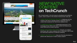 NEW! NATIVE
CONTENT
on TechCrunch
Be a thought leader in the tech space by developing and publishing
custom, native content on the industry’s foremost tech news site
• THREE PIECES OF NATIVE CONTENT—Collaborate with the
Creative Labs team to develop at least 3 separate pieces of
content that compliment the TechCrunch editorial voice
• A HOMEPAGE SHOUT-OUT—A dedicated placement on the
homepage drives traffic to the native content and features your
brand name as the content’s sponsor
• REACH THE ELUSIVE TECH PROS—Connect, on a deeper
brand level, with a savvy audience who is influential in their circles
but notoriously suspicious of irrelevant marketing
• DISRUPT THE STATUS QUO—Be one of the first advertisers to
partner with TechCrunch in native content creation!
 