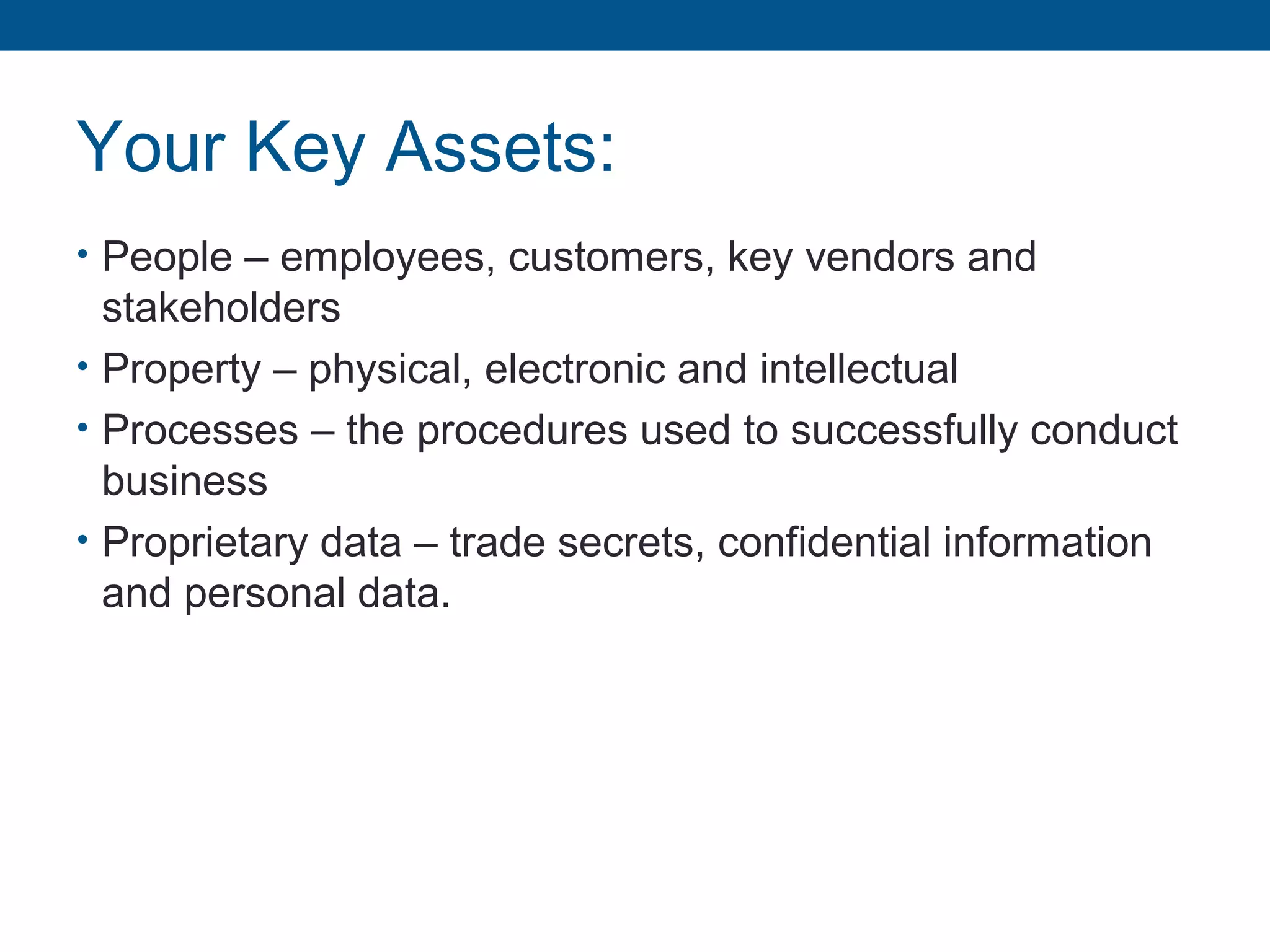 Your Key Assets:
• People – employees, customers, key vendors and
stakeholders
• Property – physical, electronic and intellectual
• Processes – the procedures used to successfully conduct
business
• Proprietary data – trade secrets, confidential information
and personal data.
 