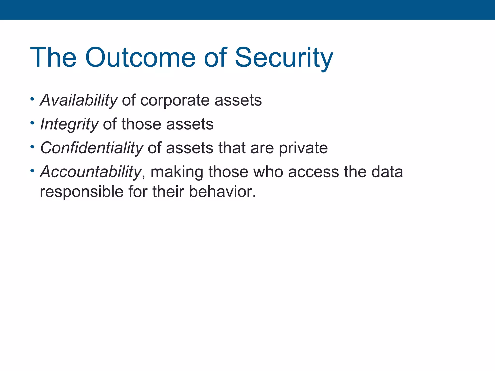 The Outcome of Security
• Availability of corporate assets
• Integrity of those assets
• Confidentiality of assets that are private
• Accountability, making those who access the data
responsible for their behavior.
 