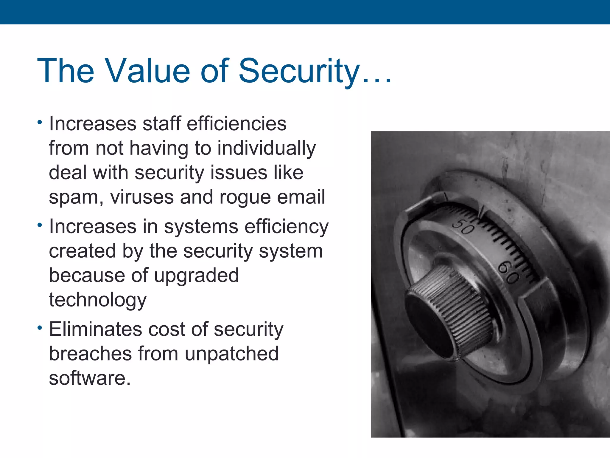 The Value of Security…
• Increases staff efficiencies
from not having to individually
deal with security issues like
spam, viruses and rogue email
• Increases in systems efficiency
created by the security system
because of upgraded
technology
• Eliminates cost of security
breaches from unpatched
software.
 