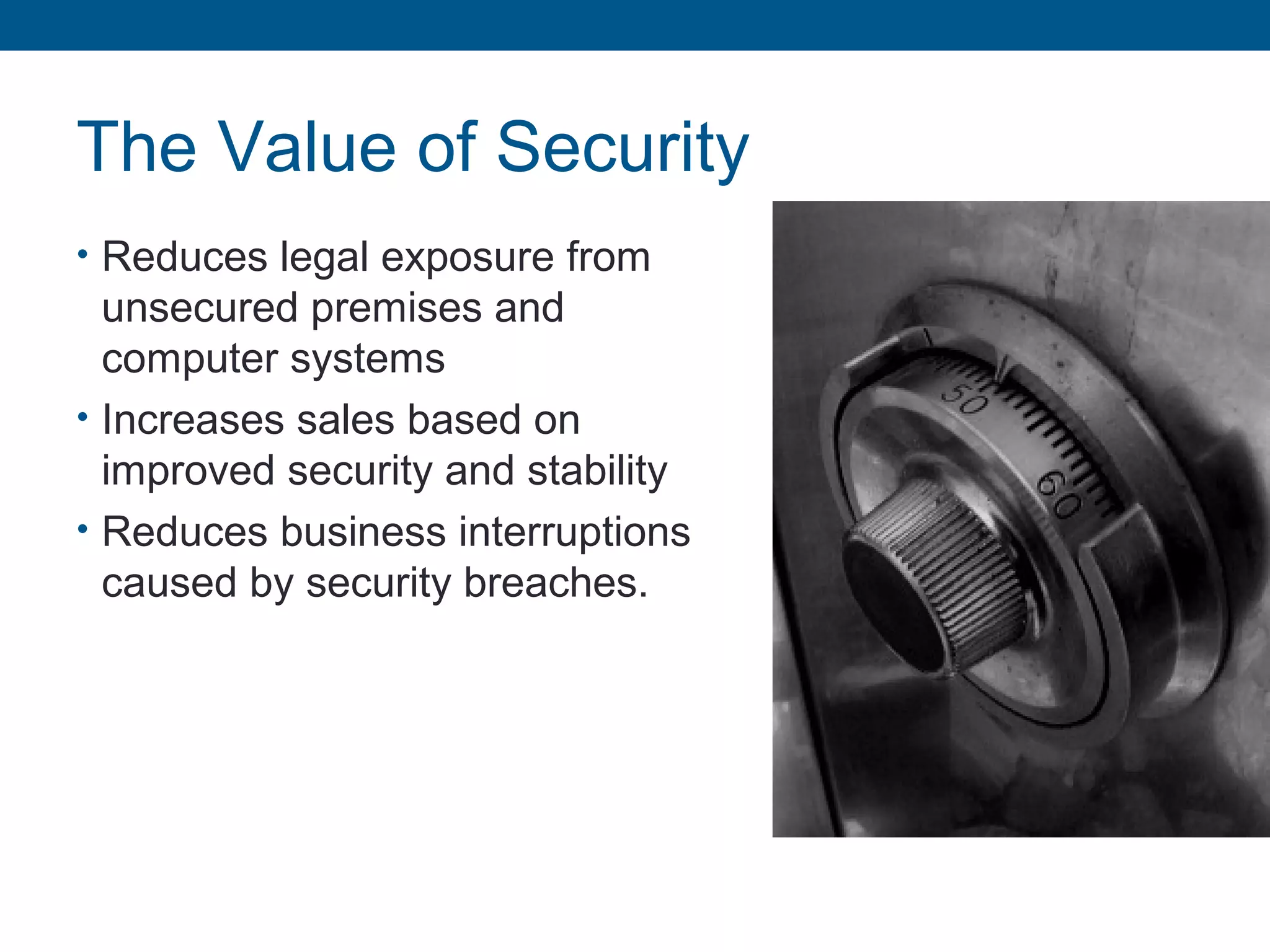 The Value of Security
• Reduces legal exposure from
unsecured premises and
computer systems
• Increases sales based on
improved security and stability
• Reduces business interruptions
caused by security breaches.
 