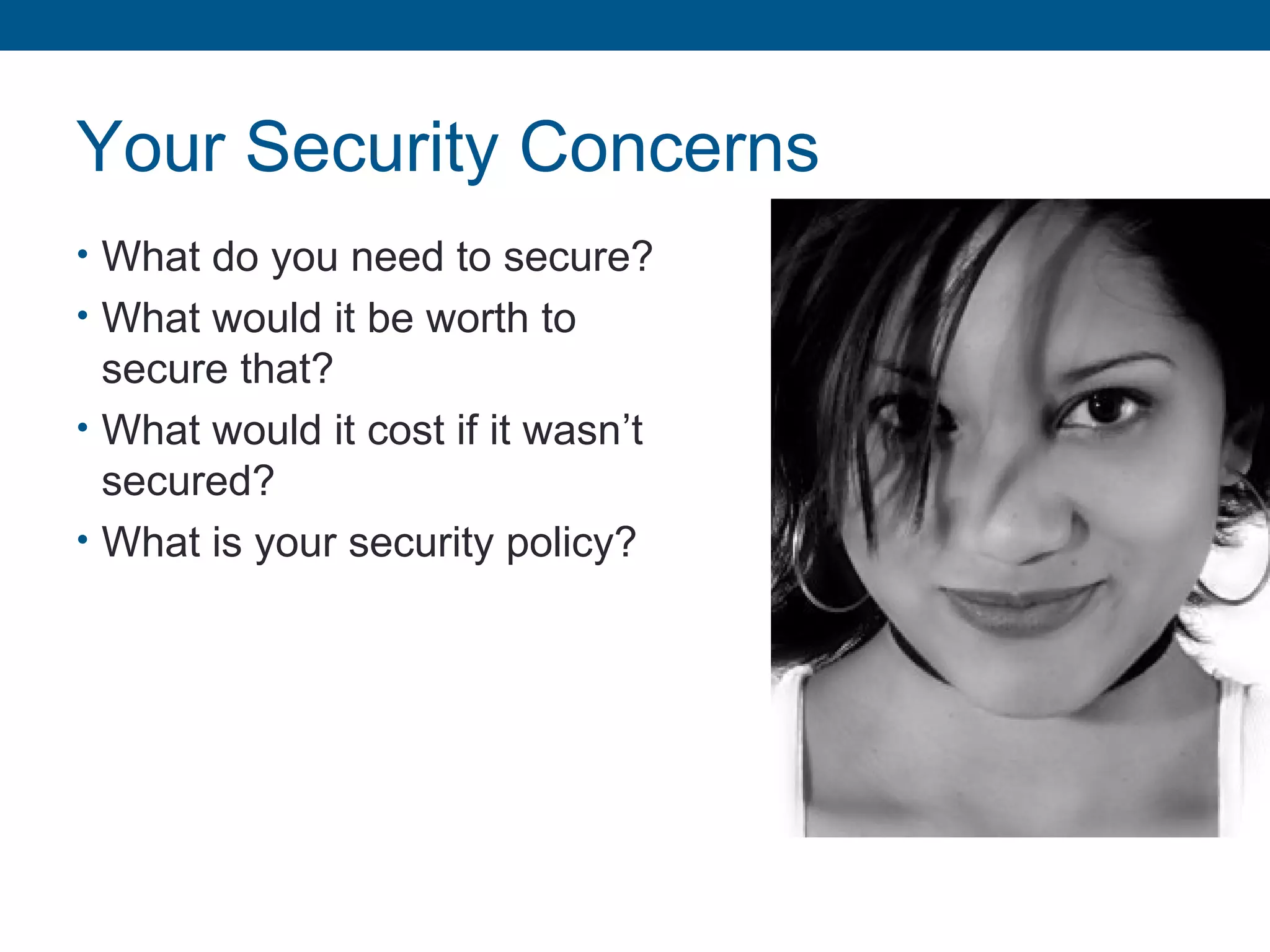 Your Security Concerns
• What do you need to secure?
• What would it be worth to
secure that?
• What would it cost if it wasn’t
secured?
• What is your security policy?
 