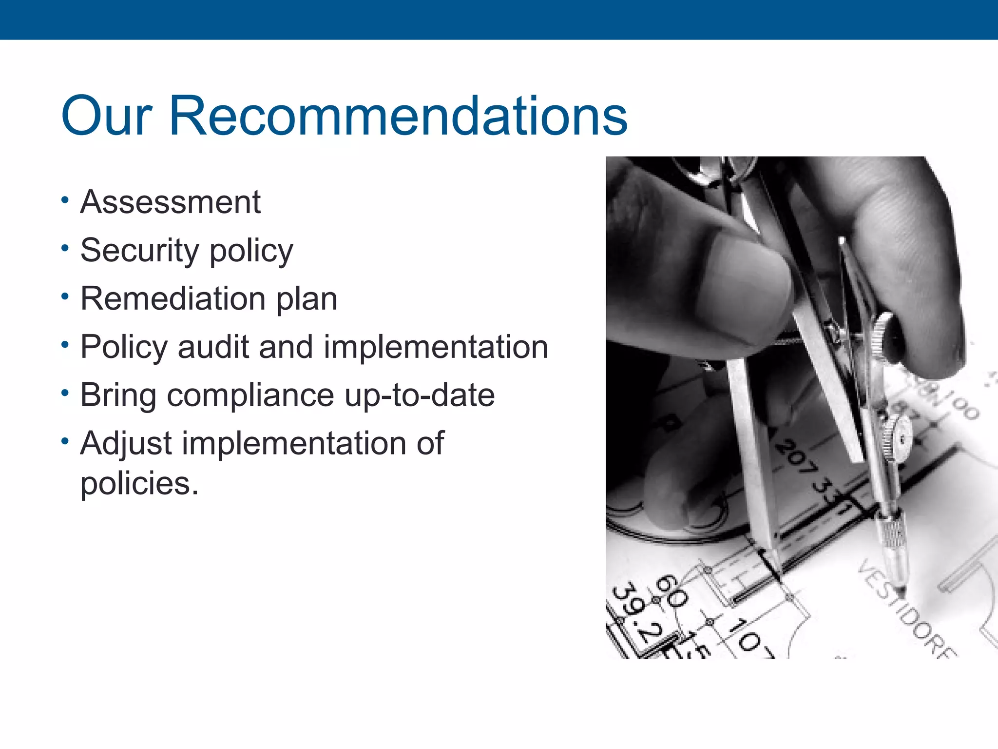 Our Recommendations
• Assessment
• Security policy
• Remediation plan
• Policy audit and implementation
• Bring compliance up-to-date
• Adjust implementation of
policies.
 