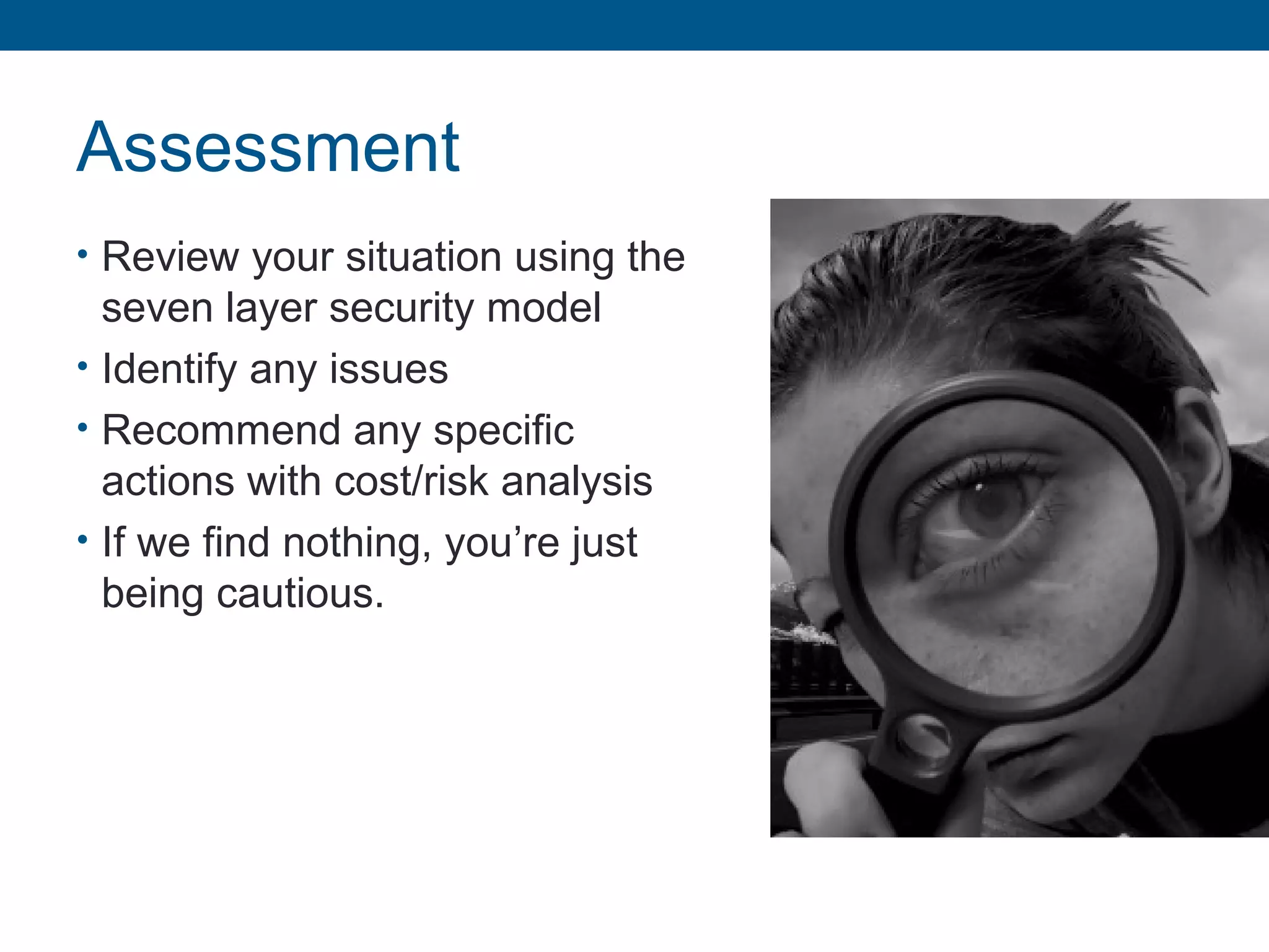 Assessment
• Review your situation using the
seven layer security model
• Identify any issues
• Recommend any specific
actions with cost/risk analysis
• If we find nothing, you’re just
being cautious.
 