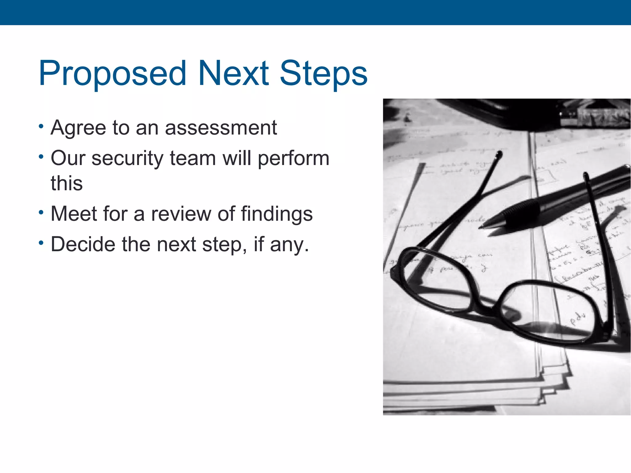 Proposed Next Steps
• Agree to an assessment
• Our security team will perform
this
• Meet for a review of findings
• Decide the next step, if any.
 