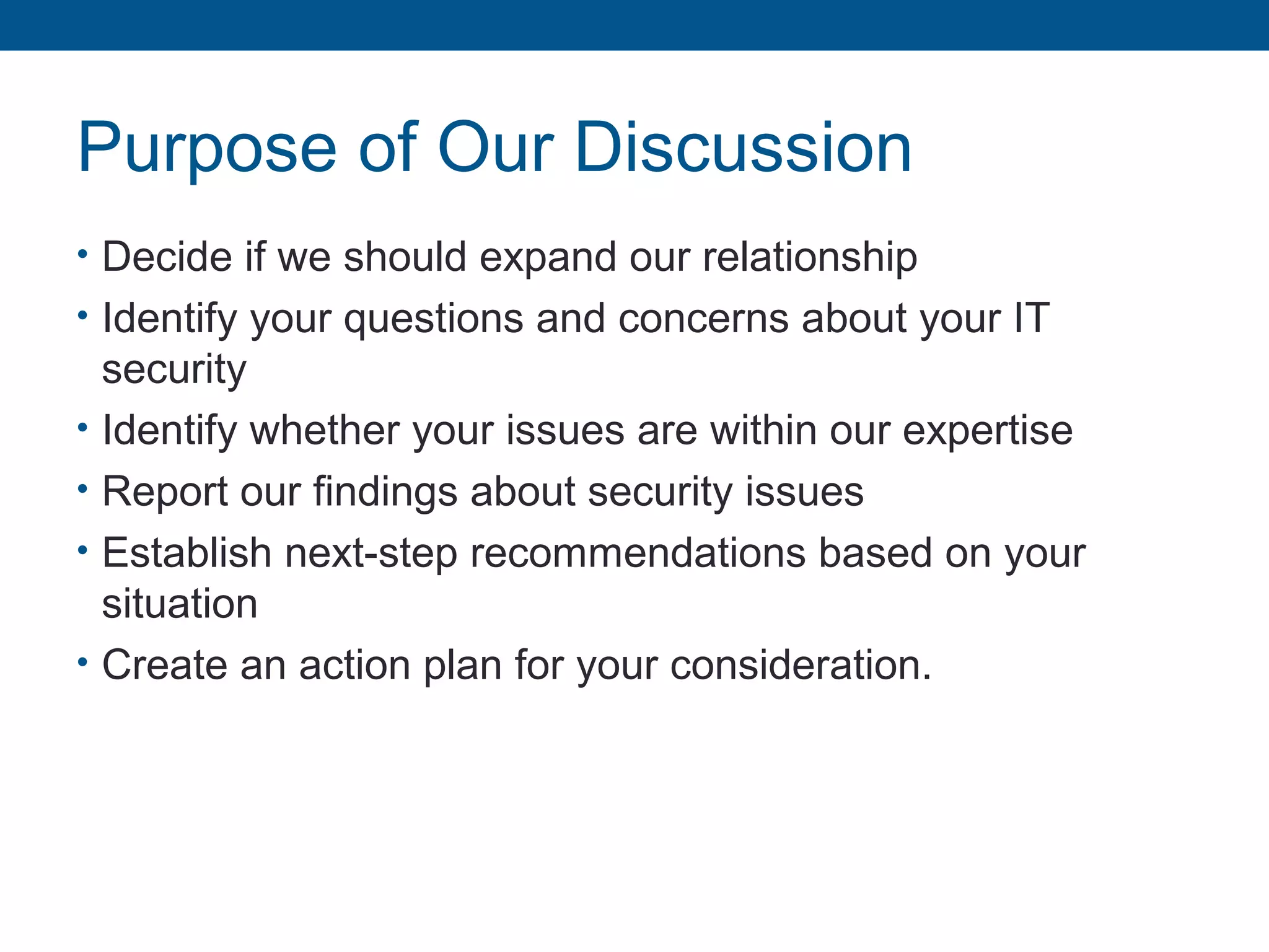 Purpose of Our Discussion
• Decide if we should expand our relationship
• Identify your questions and concerns about your IT
security
• Identify whether your issues are within our expertise
• Report our findings about security issues
• Establish next-step recommendations based on your
situation
• Create an action plan for your consideration.
 