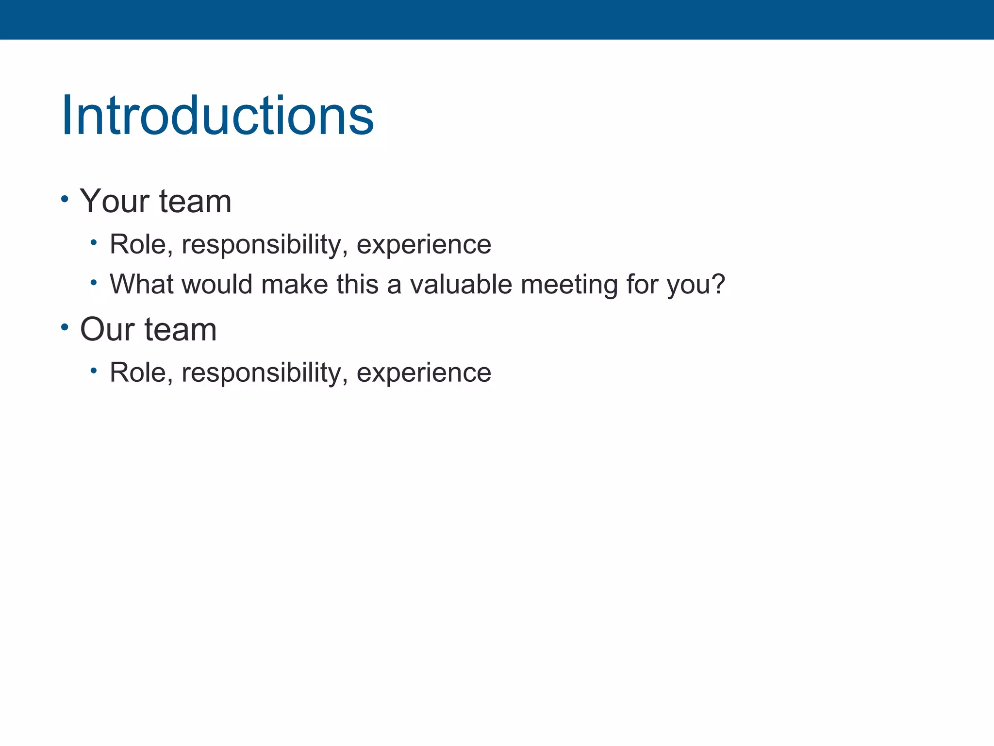 Introductions
• Your team
• Role, responsibility, experience
• What would make this a valuable meeting for you?
• Our team
• Role, responsibility, experience
 