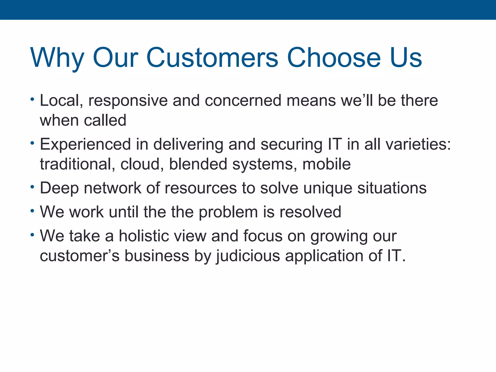 Why Our Customers Choose Us
• Local, responsive and concerned means we’ll be there
when called
• Experienced in delivering and securing IT in all varieties:
traditional, cloud, blended systems, mobile
• Deep network of resources to solve unique situations
• We work until the the problem is resolved
• We take a holistic view and focus on growing our
customer’s business by judicious application of IT.
 