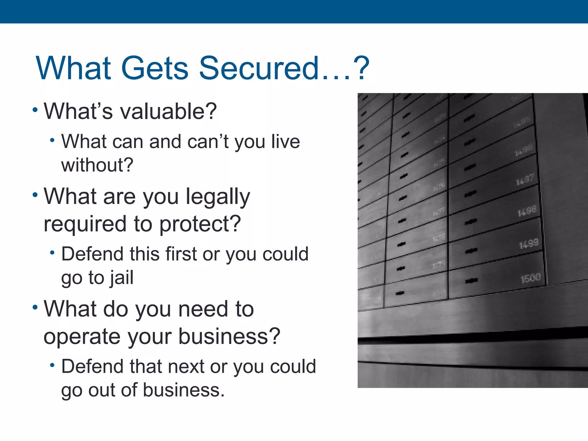 What Gets Secured…?
• What’s valuable?
• What can and can’t you live
without?
• What are you legally
required to protect?
• Defend this first or you could
go to jail
• What do you need to
operate your business?
• Defend that next or you could
go out of business.
 