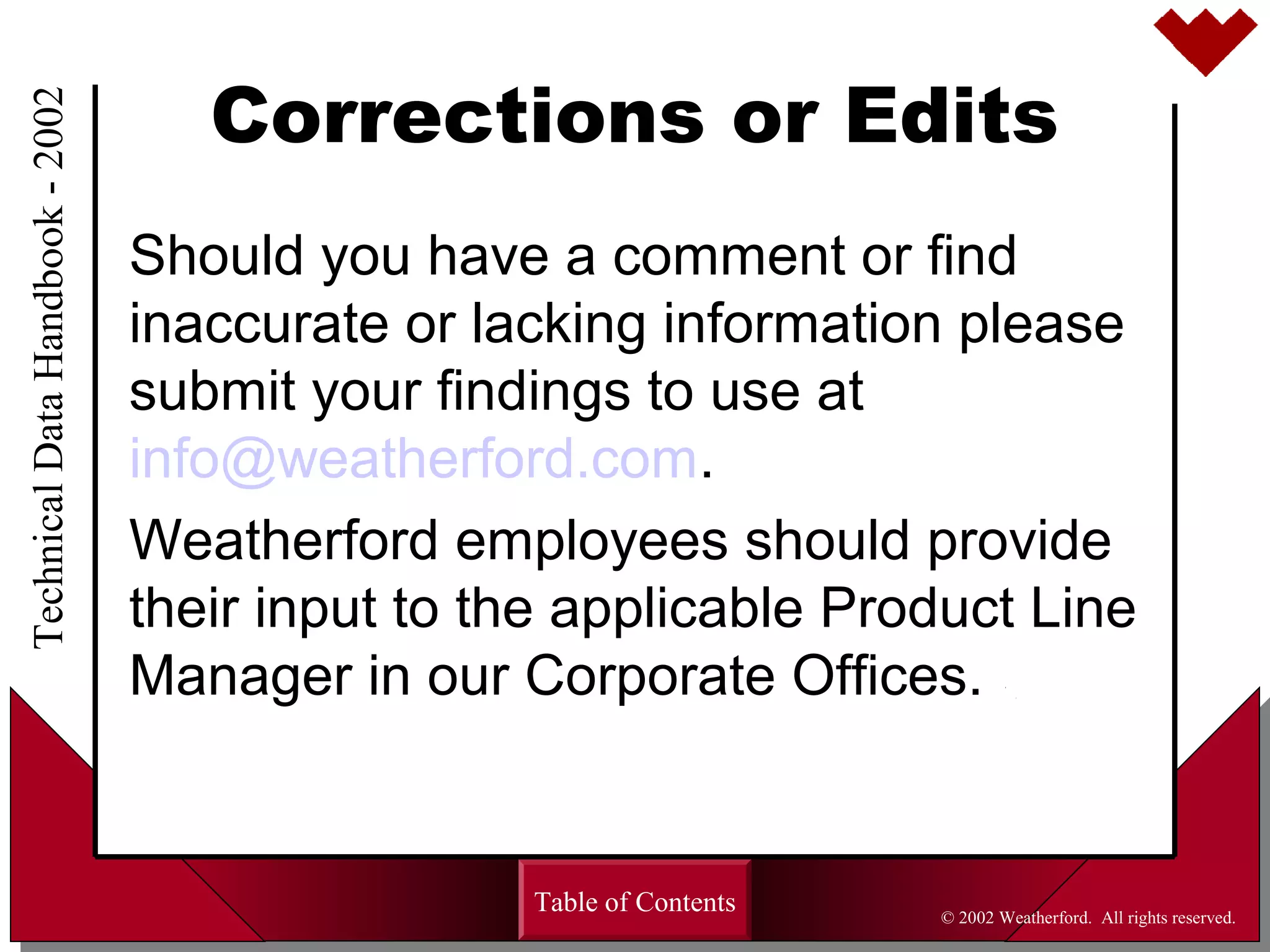 Corrections or Edits
Should you have a comment or find
inaccurate or lacking information please
submit your findings to use at
info@weatherford.com.
Weatherford employees should provide
their input to the applicable Product Line
Manager in our Corporate Offices.
Table of Contents
TechnicalDataHandbook-2002
© 2002 Weatherford. All rights reserved.
 