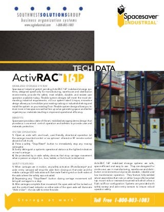 ActivRACTM 
TECH DATA 
MOBILIZED STORAGE SYSTEM 
Spacesaver Industrial patent pending ActivRAC 16P mobilized storage sys-tems, 
designed specifically for manufacturing, warehouse and distribution 
environments, provide the safest, most reliable, durable, and easiest user 
operation available today. Flexible system designs will meet the most de-manding 
industrial requirements. c-UL-us system listed. Unique, innovative 
design allows you to mobilize your existing racking or industrial shelving and 
install the system on your existing floor. Flexible system design allows you to 
store more in less space as well as free up value generating space and better 
organize your materials resulting in improved operational efficiency. 
BENEFITS 
Spacesaver provides a state-of-the-art, mobilized storage systems design that 
provides a convenient control operation and safeties to provide user and 
materials protection. 
SYSTEM OPERATION 
1. Open an aisle with one-touch, user-friendly, directional operation (at 
the carriage mounted control or via optional infrared or RF remote control 
aboard a fork truck). 
2. Press a safety “Stop/Reset” button to immediately stop any moving 
carriage(s). 
3. Easily distinguish a system’s operational status via the lighted indicators 
on each carriage. 
4. Be protected by in-aisle safety devices that stop carriage movement 
when a person or object (i.e., box, ladder, or fork truck) is detected. 
SAFETY FEATURES 
1. When carriages are in motion, any safety activation (PhotoSweeps® and 
aisle entry sensors) will stop the aisle from closing on that aisle and the 
mobile carriage LED indicators will illuminate flashing red on both sides of 
the aisle where the safety was activated. 
2. Depressing any “Stop/Reset” button during carriage movement will 
bring all carriages to a stop. 
3. After carriages complete their movement the open aisle will be locked out 
and the control head indicator on either side of the open aisle will illuminate 
“Aisle in Use” - it’s now safe to enter the aisle. 
ActivRAC 16P mobilized storage systems are safe, 
space-efficient and easy to use. They are designed for 
continuous use in manufacturing, warehouse and distri-bution 
environments and provide durable, reliable and 
low maintenance operation. They feature fully-welded 
wheel assemblies that ride on either low profile beveled 
top mount rails or recessed mounted rails which allow a 
flush rail/floor configuration. Systems are provided with 
safety sweep and aisle entry sensors to ensure robust 
operator safety. 
 