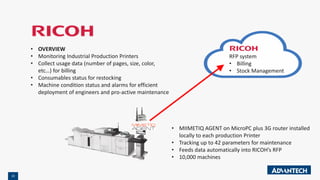 22
• OVERVIEW
• Monitoring Industrial Production Printers
• Collect usage data (number of pages, size, color,
etc…) for billing
• Consumables status for restocking
• Machine condition status and alarms for efficient
deployment of engineers and pro-active maintenance
• MIIMETIQ AGENT on MicroPC plus 3G router installed
locally to each production Printer
• Tracking up to 42 parameters for maintenance
• Feeds data automatically into RICOH’s RFP
• 10,000 machines
RFP system
• Billing
• Stock Management
 