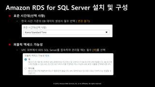© 2018, Amazon Web Services, Inc. or Its Affiliates. All rights reserved.
Amazon RDS for SQL Server 설치 및 구성
 표준 시간대(선택 사항)
 한국 시간 기준의 DB 데이터 생성시 필수 선택 ( 변경 불가)
 퍼블릭 액세스 가능성
 VPC 외부에서 RDS SQL Server를 접속하여 관리할 때는 필수 [예]를 선택
 