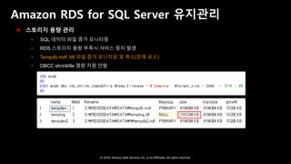 © 2018, Amazon Web Services, Inc. or Its Affiliates. All rights reserved.
Amazon RDS for SQL Server 유지관리
 스토리지 용량 관리
 SQL 데이터 파일 증가 모니터링
 RDS 스토리지 용량 부족시 서비스 중지 발생
 Tempdb mdf, ldf 파일 증가 모니터링 및 축소(장애 요소)
 DBCC shrinkfile 명령 지원 안함
 