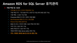 © 2018, Amazon Web Services, Inc. or Its Affiliates. All rights reserved.
Amazon RDS for SQL Server 유지관리
 자동 백업 및 스냅샷
 전체 DB 인스턴스 단위의 백업/복원 기능
 자동 백업 주기 : 기본 30분 마다, 보존기간 7일 (최대 35일 설정 가능)
 수동 백업 : 스냅샷 기능 제공
 Production RDS 인스턴스 장애시 복원 활용
 Non-Production RDS 인스턴스 생성 활용
 Point-in-Time 복원 (5분이내)
 RDS 인스턴스 삭제 전 최종 스냅샷 백업 여부 확인
 리전 간의 스냅샷 복사 가능
 AWS 계정간의 스냅샷 복사 가능
 복원단계에서 SQL Server edition 변경 가능
 주의 : 복원은 새로운 DB 인스턴스로 생성 가능
 