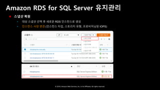 © 2018, Amazon Web Services, Inc. or Its Affiliates. All rights reserved.
Amazon RDS for SQL Server 유지관리
 스냅샷 복원
 대상 스냅샷 선택 후 새로운 RDS 인스턴스로 생성
 인스턴스 사양 변경 (인스턴스 타입, 스토리지 유형, 프로비저닝된 IOPS)
 