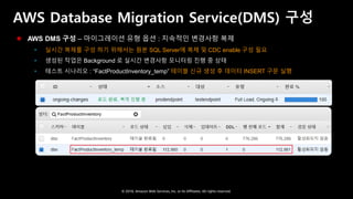 © 2018, Amazon Web Services, Inc. or Its Affiliates. All rights reserved.
AWS Database Migration Service(DMS) 구성
 AWS DMS 구성 – 마이그레이션 유형 옵션 : 지속적인 변경사항 복제
 실시간 복제를 구성 하기 위해서는 원본 SQL Server에 복제 및 CDC enable 구성 필요
 생성된 작업은 Background 로 실시간 변경사항 모니터링 진행 중 상태
 테스트 시나리오 : “FactProductInventory_temp” 테이블 신규 생성 후 데이터 INSERT 구문 실행
 