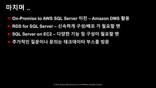 © 2018, Amazon Web Services, Inc. or Its Affiliates. All rights reserved.
마치며 ..
 On-Premise to AWS SQL Server 이전 – Amazon DMS 활용
 RDS for SQL Server – 신속하게 구성/배포 가 필요할 땐
 SQL Server on EC2 – 다양한 기능 및 구성이 필요할 땐
 추가적인 질문이나 문의는 테크데이타 부스를 방문
 