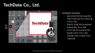 © 2018, Amazon Web Services, Inc. or Its Affiliates. All rights reserved.
TechData Co., Ltd.입구
 TechData’s Promotion
 AWS 도입을 위한 PoC Credit 제공
 무중단 이전을 위한 마이그레이션 툴
라이선스 제공
 효율적인 운영을 위한 CLOUD ACT
P-Plan(컨설팅 서비스) 제공
 유지보수를 위한 CLOUD ACT M-
Plan(매니지먼트 서비스) 제공
 컨설팅을 신청한 고객분께 소정의
기념품 제공
 