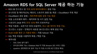 © 2018, Amazon Web Services, Inc. or Its Affiliates. All rights reserved.
Amazon RDS for SQL Server 제공 하는 기능
 RDS DB 인스턴스 당 최대 30개 데이터베이스 생성 가능
 모니터링 및 매트릭(CPU, 메모리, 스토리지 용량 등) 제공 – CloudWatch 무료 제공
 CloudWatch 경보 알림 – 매트릭에 알람 설정 기능 제공
 자동 소프트웨어 패치 – 패치여부 및 시기 설정 가능
 스토리지 20GB 부터 최대 16TB 까지 프로비저닝
 백업 자동화 – 보존기간 최대 35일까지, 최소 5분 데이터 복원 가능
 인스턴스 스냅샷 – 언제든지 새로운 DB 인스턴스 복제 생성 가능
 Multi-AZ를 통한 고 가용성 배포 – 자동 Failover 가능
 SQL 백업 파일을 사용하여 복원 / 백업 기능
 제약사항
 SSIS, SSAS 설치 불가
 유지관리계획 기능 / Database Mail 미 지원 (Amazon SES 서비스 권장)
 sysadmin 권한제한으로 일부 기능 미 지원 (시스템 보안 안정성 확보)
 