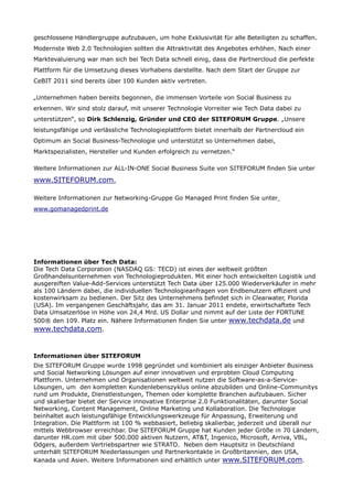 geschlossene Händlergruppe aufzubauen, um hohe Exklusivität für alle Beteiligten zu schaffen.
Modernste Web 2.0 Technologien sollten die Attraktivität des Angebotes erhöhen. Nach einer
Marktevaluierung war man sich bei Tech Data schnell einig, dass die Partnercloud die perfekte
Plattform für die Umsetzung dieses Vorhabens darstellte. Nach dem Start der Gruppe zur
CeBIT 2011 sind bereits über 100 Kunden aktiv vertreten.

„Unternehmen haben bereits begonnen, die immensen Vorteile von Social Business zu
erkennen. Wir sind stolz darauf, mit unserer Technologie Vorreiter wie Tech Data dabei zu
unterstützen“, so Dirk Schlenzig, Gründer und CEO der SITEFORUM Gruppe. „Unsere
leistungsfähige und verlässliche Technologieplattform bietet innerhalb der Partnercloud ein
Optimum an Social Business-Technologie und unterstützt so Unternehmen dabei,
Marktspezialisten, Hersteller und Kunden erfolgreich zu vernetzen.“

Weitere Informationen zur ALL-IN-ONE Social Business Suite von SITEFORUM finden Sie unter

www.SITEFORUM.com.

Weitere Informationen zur Networking-Gruppe Go Managed Print finden Sie unter
www.gomanagedprint.de




Informationen über Tech Data:
Die Tech Data Corporation (NASDAQ GS: TECD) ist eines der weltweit größten
Großhandelsunternehmen von Technologieprodukten. Mit einer hoch entwickelten Logistik und
ausgereiften Value-Add-Services unterstützt Tech Data über 125.000 Wiederverkäufer in mehr
als 100 Ländern dabei, die individuellen Technologieanfragen von Endbenutzern effizient und
kostenwirksam zu bedienen. Der Sitz des Unternehmens befindet sich in Clearwater, Florida
(USA). Im vergangenen Geschäftsjahr, das am 31. Januar 2011 endete, erwirtschaftete Tech
Data Umsatzerlöse in Höhe von 24,4 Mrd. US Dollar und nimmt auf der Liste der FORTUNE
500® den 109. Platz ein. Nähere Informationen finden Sie unter www.techdata.de und
www.techdata.com.


Informationen über SITEFORUM
Die SITEFORUM Gruppe wurde 1998 gegründet und kombiniert als einziger Anbieter Business
und Social Networking Lösungen auf einer innovativen und erprobten Cloud Computing
Plattform. Unternehmen und Organisationen weltweit nutzen die Software-as-a-Service-
Lösungen, um den kompletten Kundenlebenszyklus online abzubilden und Online-Communitys
rund um Produkte, Dienstleistungen, Themen oder komplette Branchen aufzubauen. Sicher
und skalierbar bietet der Service innovative Enterprise 2.0 Funktionalitäten, darunter Social
Networking, Content Management, Online Marketing und Kollaboration. Die Technologie
beinhaltet auch leistungsfähige Entwicklungswerkzeuge für Anpassung, Erweiterung und
Integration. Die Plattform ist 100 % webbasiert, beliebig skalierbar, jederzeit und überall nur
mittels Webbrowser erreichbar. Die SITEFORUM Gruppe hat Kunden jeder Größe in 70 Ländern,
darunter HR.com mit über 500.000 aktiven Nutzern, AT&T, Ingenico, Microsoft, Arriva, VBL,
Odgers, außerdem Vertriebspartner wie STRATO. Neben dem Hauptsitz in Deutschland
unterhält SITEFORUM Niederlassungen und Partnerkontakte in Großbritannien, den USA,
Kanada und Asien. Weitere Informationen sind erhältlich unter www.SITEFORUM.com.
 
