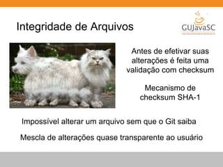 Integridade de Arquivos 
Antes de efetivar suas 
alterações é feita uma 
validação com checksum 
Mecanismo de 
checksum SHA-1 
Impossível alterar um arquivo sem que o Git saiba 
Mescla de alterações quase transparente ao usuário 
 