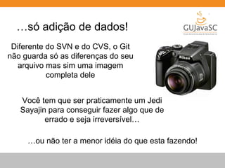 …só adição de dados! 
Diferente do SVN e do CVS, o Git 
não guarda só as diferenças do seu 
arquivo mas sim uma imagem 
completa dele 
Você tem que ser praticamente um Jedi 
Sayajin para conseguir fazer algo que de 
errado e seja irreversível… 
…ou não ter a menor idéia do que esta fazendo! 
 