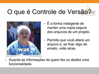 O que é Controle de Versão? 
• É a forma inteligente de 
manter uma copia segura 
dos arquivos de um projeto. 
• Permite que você altere um 
arquivo e, se fizer algo de 
errado, volte atras. 
• Guarda as informações de quem fez ou desfez uma 
funcionalidade. 
 