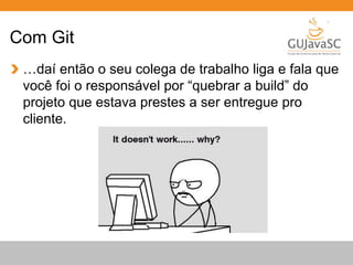 Com Git 
…daí então o seu colega de trabalho liga e fala que 
você foi o responsável por “quebrar a build” do 
projeto que estava prestes a ser entregue pro 
cliente. 
 