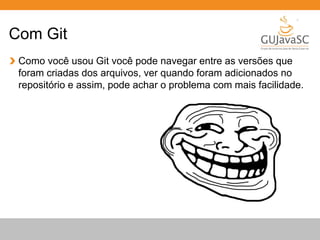 Com Git 
Como você usou Git você pode navegar entre as versões que 
foram criadas dos arquivos, ver quando foram adicionados no 
repositório e assim, pode achar o problema com mais facilidade. 
 