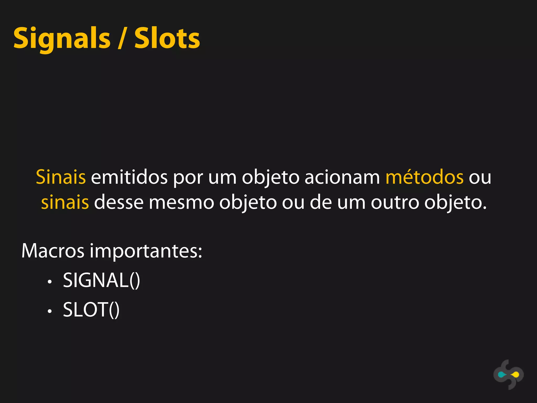Signals / Slots



 Sinais emitidos por um objeto acionam métodos ou
 sinais desse mesmo objeto ou de um outro objeto.

Macros importantes:
  • SIGNAL()
  • SLOT()
 