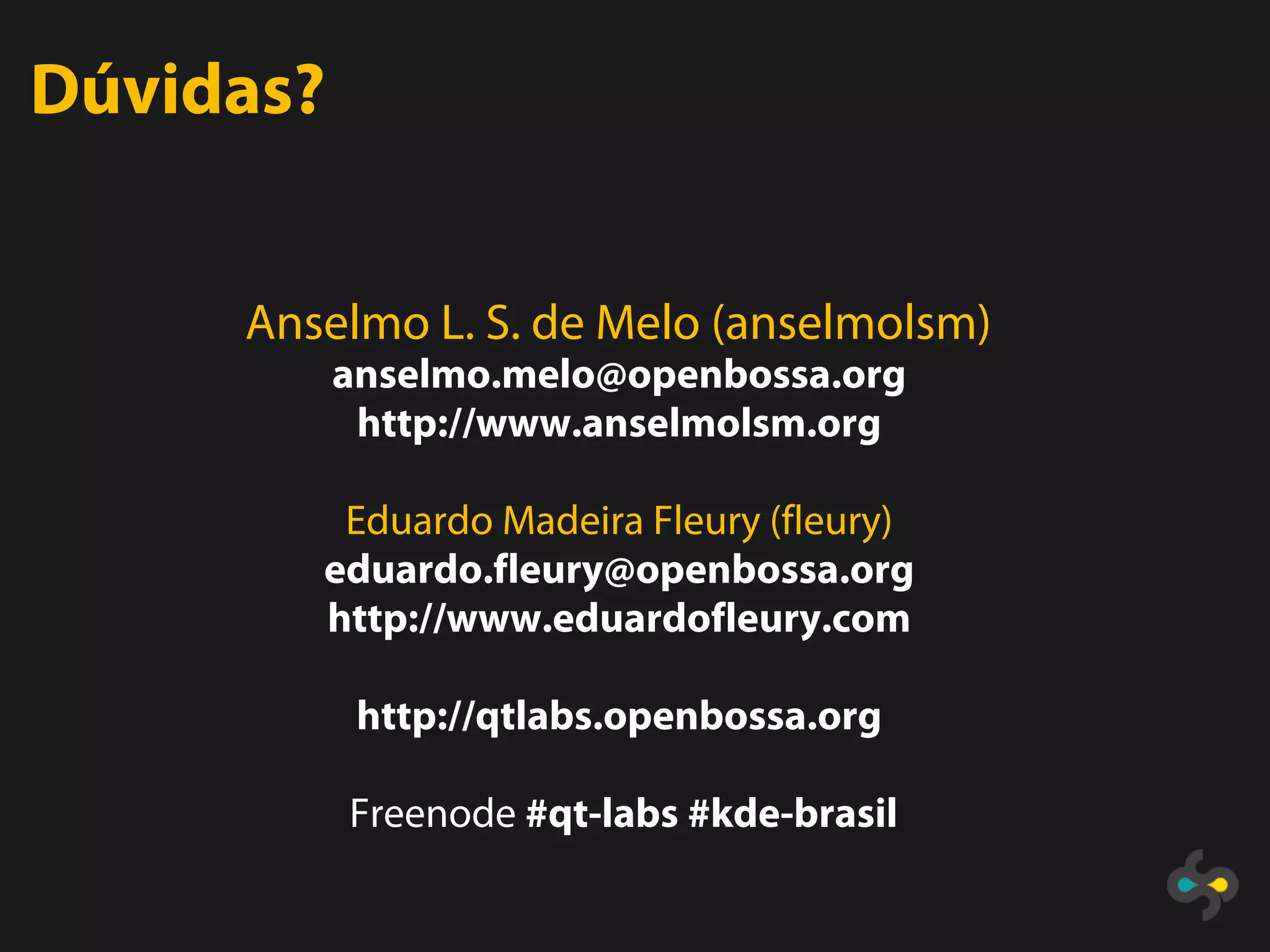 Dúvidas?


     Anselmo L. S. de Melo (anselmolsm)
           anselmo.melo@openbossa.org
            http://www.anselmolsm.org

         Eduardo Madeira Fleury (fleury)
        eduardo.fleury@openbossa.org
        http://www.eduardofleury.com

            http://qtlabs.openbossa.org

           Freenode #qt-labs #kde-brasil
 